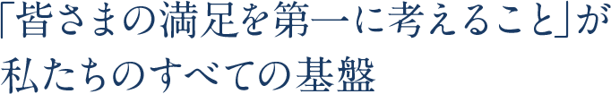 「皆さまの満足を第一に考えること」が私たちのすべての基盤