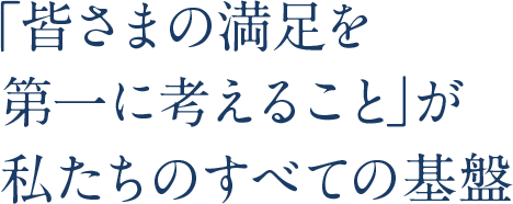 「皆さまの満足を第一に考えること」が私たちのすべての基盤